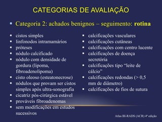 CATEGORIAS DE AVALIAÇÃO
 Categoria 2: achados benignos – seguimento: rotina
   cistos simples                    calcificações vasculares
   linfonodos intramamários          calcificações cutâneas
   próteses                          calcificações com centro lucente
   nódulo calcificado                calcificações de doença
   nódulo com densidade de            secretória
    gordura (lipoma,                  calcificações tipo “leite de
    fibroadenolipoma)                  cálcio”
   cisto oleoso (esteatonecrose)     calcificações redondas (> 0,5
   nódulos que provam ser cistos      mm de diâmetro)
    simples após ultra-sonografia     calcificações de fios de sutura
   cicatriz pós-cirúrgica estável
   prováveis fibroadenomas
   sem modificações em estudos
    sucessivos                                      Atlas BI-RADS (ACR) 4ª edição
 