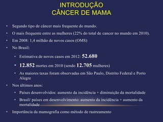 INTRODUÇÃO
                          CÂNCER DE MAMA
•   Segundo tipo de câncer mais frequente do mundo.
•   O mais frequente entre as mulheres (22% do total de cancer no mundo em 2010).
•   Em 2008: 1,4 milhão de novos casos (OMS)
•   No Brasil:

     • Estimativa de novos casos em 2012:   52.680
     • 12.852 mortes em 2010 (sendo 12.705 mulheres)
     • As maiores taxas foram observadas em São Paulo, Distrito Federal e Porto
       Alegre
•   Nos últimos anos:
     • Países desenvolvidos: aumento da incidência + diminuição da mortalidade
     • Brasil/ países em desenvolvimento: aumento da incidência + aumento da
       mortalidade
•   Importância da mamografia como método de rastreamento
 