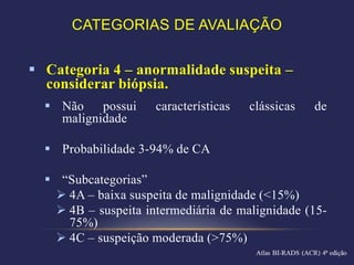 CATEGORIAS DE AVALIAÇÃO


 Categoria 4 – anormalidade suspeita –
  considerar biópsia.
   Não    possui    características   clássicas   de
    malignidade

   Probabilidade 3-94% de CA

   “Subcategorias”
    4A – baixa suspeita de malignidade (<15%)
    4B – suspeita intermediária de malignidade (15-
     75%)
    4C – suspeição moderada (>75%)
 