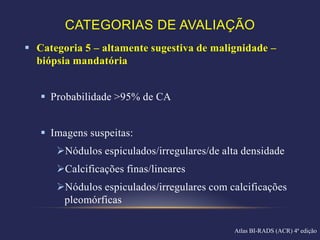 CATEGORIAS DE AVALIAÇÃO
 Categoria 5 – altamente sugestiva de malignidade –
  biópsia mandatória


    Probabilidade >95% de CA


    Imagens suspeitas:
      Nódulos espiculados/irregulares/de alta densidade
      Calcificações finas/lineares
      Nódulos espiculados/irregulares com calcificações
       pleomórficas

                                             Atlas BI-RADS (ACR) 4ª edição
 