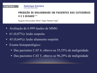  Avaliação de 6.999 laudos de MMG
 61 (0,87%): lesão suspeita
 45 (0,64%): lesão altamente suspeita
 Exame histopatológico:
    Das pacientes CAT 4, obteve-se 55,55% de malignidade.
    Das pacientes CAT 5, obteve-se 96,29% de malignidade
 