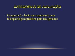 CATEGORIAS DE AVALIAÇÃO

• Categoria 6 – lesão em seguimento com
  histopatológico positivo para malignidade
 
