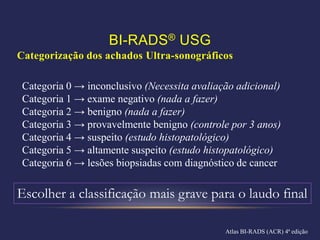 BI-RADS® USG
Categorização dos achados Ultra-sonográficos

 Categoria 0 → inconclusivo (Necessita avaliação adicional)
 Categoria 1 → exame negativo (nada a fazer)
 Categoria 2 → benigno (nada a fazer)
 Categoria 3 → provavelmente benigno (controle por 3 anos)
 Categoria 4 → suspeito (estudo histopatológico)
 Categoria 5 → altamente suspeito (estudo histopatológico)
 Categoria 6 → lesões biopsiadas com diagnóstico de cancer

Escolher a classificação mais grave para o laudo final

                                              Atlas BI-RADS (ACR) 4ª edição
 
