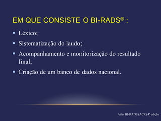 EM QUE CONSISTE O BI-RADS® :
 Léxico;
 Sistematização do laudo;
 Acompanhamento e monitorização do resultado
  final;
 Criação de um banco de dados nacional.




                                      Atlas BI-RADS (ACR) 4ª edição
 