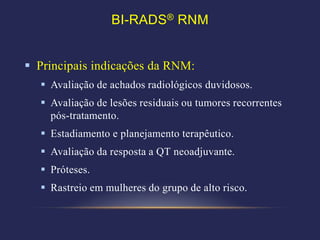 BI-RADS® RNM


 Principais indicações da RNM:
   Avaliação de achados radiológicos duvidosos.
   Avaliação de lesões residuais ou tumores recorrentes
    pós-tratamento.
   Estadiamento e planejamento terapêutico.
   Avaliação da resposta a QT neoadjuvante.
   Próteses.
   Rastreio em mulheres do grupo de alto risco.
 