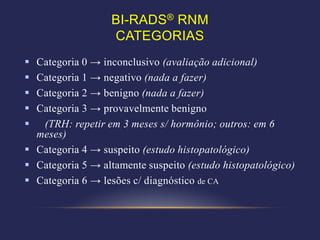 BI-RADS® RNM
                  CATEGORIAS
 Categoria 0 → inconclusivo (avaliação adicional)
 Categoria 1 → negativo (nada a fazer)
 Categoria 2 → benigno (nada a fazer)
 Categoria 3 → provavelmente benigno
  (TRH: repetir em 3 meses s/ hormônio; outros: em 6
  meses)
 Categoria 4 → suspeito (estudo histopatológico)
 Categoria 5 → altamente suspeito (estudo histopatológico)
 Categoria 6 → lesões c/ diagnóstico de CA
 