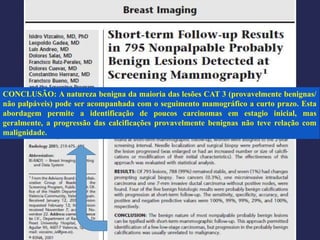 CONCLUSÃO: A natureza benigna da maioria das lesões CAT 3 (provavelmente benignas/
não palpáveis) pode ser acompanhada com o seguimento mamográfico a curto prazo. Esta
abordagem permite a identificação de poucos carcinomas em estagio inicial, mas
geralmente, a progressão das calcificações provavelmente benignas não teve relação com
malignidade.
 