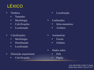 LÉXICO
   Nódulos                         Localização
     Tamanho
     Morfologia                Linfonodos
     Calcificações               Intra-mamários
     Localização                 Axilares

   Calcificações               Assimetrias
     Morfologia                  Focais
     Distribuição                Globais
     Localização
                                Dados sobre
   Distorção arquitetural        Pele
     Calcificações               Papila

                                               Atlas BI-RADS (ACR) 4ª edição
                                               Radiol Bras 2004; 37(6):413-417
 