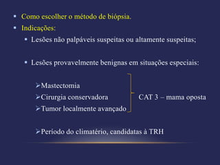  Como escolher o método de biópsia.
 Indicações:
    Lesões não palpáveis suspeitas ou altamente suspeitas;


    Lesões provavelmente benignas em situações especiais:


      Mastectomia
      Cirurgia conservadora            CAT 3 – mama oposta
      Tumor localmente avançado


      Período do climatério, candidatas à TRH
 