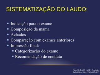 SISTEMATIZAÇÃO DO LAUDO:

   Indicação para o exame
   Composição da mama
   Achados
   Comparação com exames anteriores
   Impressão final:
      Categorização do exame
      Recomendação de conduta

                                   Atlas BI-RADS (ACR) 4ª edição
                                   Radiol Bras 2004; 37(6):413-417
 