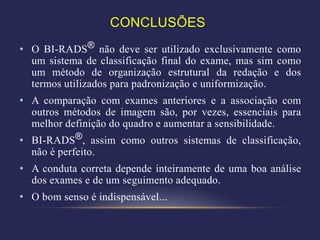 CONCLUSÕES
• O BI-RADS® não deve ser utilizado exclusivamente como
  um sistema de classificação final do exame, mas sim como
  um método de organização estrutural da redação e dos
  termos utilizados para padronização e uniformização.
• A comparação com exames anteriores e a associação com
  outros métodos de imagem são, por vezes, essenciais para
  melhor definição do quadro e aumentar a sensibilidade.
• BI-RADS®, assim como outros sistemas de classificação,
  não é perfeito.
• A conduta correta depende inteiramente de uma boa análise
  dos exames e de um seguimento adequado.
• O bom senso é indispensável...
 