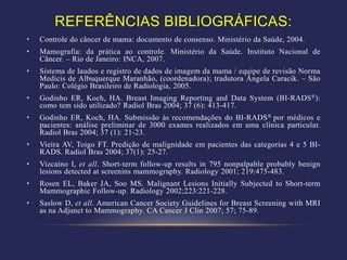 REFERÊNCIAS BIBLIOGRÁFICAS:
•   Controle do câncer de mama: documento de consenso. Ministério da Saúde, 2004.
•   Mamografia: da prática ao controle. Ministério da Saúde. Instituto Nacional de
    Câncer. – Rio de Janeiro: INCA, 2007.
•   Sistema de laudos e registro de dados de imagem da mama / equipe de revisão Norma
    Medicis de Albuquerque Maranhão, (coordenadora); tradutora Ângela Caracik. – São
    Paulo: Colégio Brasileiro de Radiologia, 2005.
•   Godinho ER, Koch, HA. Breast Imaging Reporting and Data System (BI-RADS®):
    como tem sido utilizado? Radiol Bras 2004; 37 (6): 413-417.
•   Godinho ER, Koch, HA. Submissão às recomendações do BI-RADS® por médicos e
    pacientes: análise preliminar de 3000 exames realizados em uma clínica particular.
    Radiol Bras 2004; 37 (1): 21-23.
•   Vieira AV, Toigo FT. Predição de malignidade em pacientes das categorias 4 e 5 BI-
    RADS. Radiol Bras 2004; 37(1): 25-27.
•   Vizcaíno I, et all. Short-term follow-up results in 795 nonpalpable probably benign
    lesions detected at screenins mammography. Radiology 2001; 219:475-483.
•   Rosen EL, Baker JA, Soo MS. Malignant Lesions Initially Subjected to Short-term
    Mammographic Follow-up. Radiology 2002;223:221-228.
•   Saslow D, et all. American Cancer Society Guidelines for Breast Screening with MRI
    as na Adjunct to Mammography. CA Cancer J Clin 2007; 57; 75-89.
 