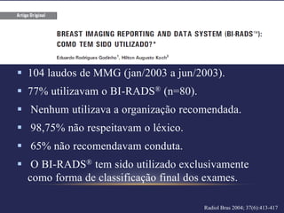  104 laudos de MMG (jan/2003 a jun/2003).
 77% utilizavam o BI-RADS® (n=80).
 Nenhum utilizava a organização recomendada.
 98,75% não respeitavam o léxico.
 65% não recomendavam conduta.
 O BI-RADS® tem sido utilizado exclusivamente
  como forma de classificação final dos exames.

                                      Radiol Bras 2004; 37(6):413-417
 