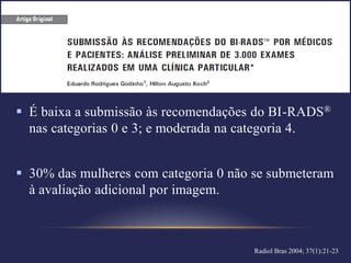  É baixa a submissão às recomendações do BI-RADS®
  nas categorias 0 e 3; e moderada na categoria 4.


 30% das mulheres com categoria 0 não se submeteram
  à avaliação adicional por imagem.



                                       Radiol Bras 2004; 37(1):21-23
 