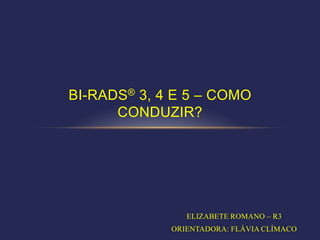 BI-RADS® 3, 4 E 5 – COMO
      CONDUZIR?




                ELIZABETE ROMANO – R3
             ORIENTADORA: FLÁVIA CLÍMACO
 