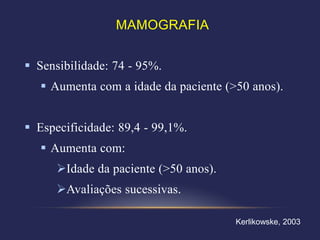 MAMOGRAFIA


 Sensibilidade: 74 - 95%.
    Aumenta com a idade da paciente (>50 anos).


 Especificidade: 89,4 - 99,1%.
    Aumenta com:
      Idade da paciente (>50 anos).
      Avaliações sucessivas.

                                       Kerlikowske, 2003
 