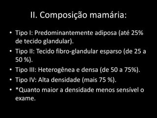 II. Composição mamária:
• Tipo I: Predominantemente adiposa (até 25%
  de tecido glandular).
• Tipo II: Tecido fibro-glandular esparso (de 25 a
  50 %).
• Tipo III: Heterogênea e densa (de 50 a 75%).
• Tipo IV: Alta densidade (mais 75 %).
• *Quanto maior a densidade menos sensível o
  exame.
 