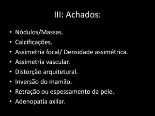 III: Achados:
•   Nódulos/Massas.
•   Calcificações.
•   Assimetria focal/ Densidade assimétrica.
•   Assimetria vascular.
•   Distorção arquitetural.
•   Inversão do mamilo.
•   Retração ou espessamento da pele.
•   Adenopatia axilar.
 