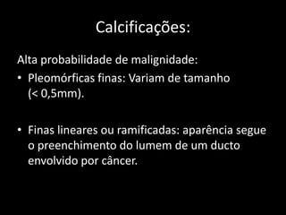 Calcificações:
Alta probabilidade de malignidade:
• Pleomórficas finas: Variam de tamanho
  (< 0,5mm).

• Finas lineares ou ramificadas: aparência segue
  o preenchimento do lumem de um ducto
  envolvido por câncer.
 