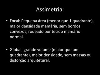 Assimetria:
• Focal: Pequena área (menor que 1 quadrante),
  maior densidade mamária, sem bordos
  convexos, rodeado por tecido mamário
  normal.

• Global: grande volume (maior que um
  quadrante), maior densidade, sem massas ou
  distorção arquitetural.
 