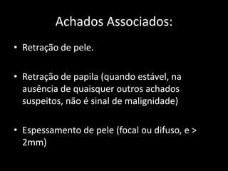 Achados Associados:
• Retração de pele.

• Retração de papila (quando estável, na
  ausência de quaisquer outros achados
  suspeitos, não é sinal de malignidade)

• Espessamento de pele (focal ou difuso, e >
  2mm)
 