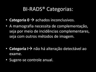 BI-RADS® Categorias:
• Categoria 0  achados inconclusivos.
• A mamografia necessita de complementação,
  seja por meio de incidências complementares,
  seja com outros métodos de imagem.

• Categoria I não há alteração detectável ao
  exame.
• Sugere-se controle anual.
 