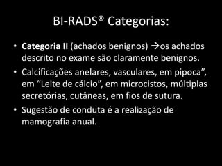 BI-RADS® Categorias:
• Categoria II (achados benignos) os achados
  descrito no exame são claramente benignos.
• Calcificações anelares, vasculares, em pipoca”,
  em “Leite de cálcio”, em microcistos, múltiplas
  secretórias, cutâneas, em fios de sutura.
• Sugestão de conduta é a realização de
  mamografia anual.
 