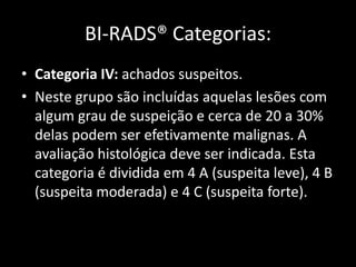 BI-RADS® Categorias:
• Categoria IV: achados suspeitos.
• Neste grupo são incluídas aquelas lesões com
  algum grau de suspeição e cerca de 20 a 30%
  delas podem ser efetivamente malignas. A
  avaliação histológica deve ser indicada. Esta
  categoria é dividida em 4 A (suspeita leve), 4 B
  (suspeita moderada) e 4 C (suspeita forte).
 