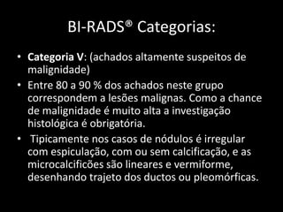 BI-RADS® Categorias:
• Categoria V: (achados altamente suspeitos de
  malignidade)
• Entre 80 a 90 % dos achados neste grupo
  correspondem a lesões malignas. Como a chance
  de malignidade é muito alta a investigação
  histológica é obrigatória.
• Tipicamente nos casos de nódulos é irregular
  com espiculação, com ou sem calcificação, e as
  microcalcificões são lineares e vermiforme,
  desenhando trajeto dos ductos ou pleomórficas.
 