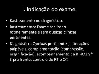 I. Indicação do exame:
• Rastreamento ou diagnóstico.
• Rastreamento: Exame realizado
  rotineiramente e sem queixas clínicas
  pertinentes.
• Diagnóstico: Queixas pertinentes, alterações
  palpáveis, complementação (compressão,
  magnificação), acompanhamento de BI-RADS®
  3 pra frente, controle de RT e QT.
 