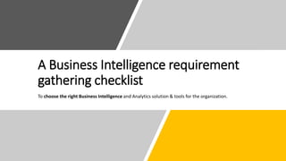 A Business Intelligence requirement
gathering checklist
To choose the right Business Intelligence and Analytics solution & tools for the organization.
 