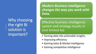 Why choosing
the right BI
solution is
important?
Modern Business Intelligence
changes the way you work with
Data.
Effective business intelligence
system and strategy results in
(not limited to):
• Turning data into actionable insights
• Improving efficiency
• Gaining Sales & Market Intelligence
• Gaining competitive intelligence
 