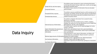 Data Inquiry
Simple Ad Hoc real time inquiry
The ability to enter and execute a query retrieving information,
containing information having, simple sums, counts and averages,
grouped by specified values.
Computed Columns
The ability to have columns of information that are calculated
and not stored.
Prompted Ad Hoc inquiries
The ability to execute predefined inquiries, which prompt you for
constraints, but always retrieve the same columns of information
Scheduled data extracts
The ability to have queries executed at predetermined times, or
related to business events.
External Sources of Information
The ability to integrate information from outside the Data
Warehouse. Examples:
Spreadsheets Files from outside sources, vendors, suppliers,
catalogs Files external to the Data Warehouse such as VSAM files,
IMS databases, flat files, other databases.
Import information for personal use
The ability import inquiries into P/C based packages for further
analysis. Examples:
Import into a spreadsheet Import into a personal database
Retrieve small amounts of
information
A few hundred rows of information, which may fit comfortably
into a spreadsheet
Retrieve large amounts of information
A few thousand, or more rows of information, not likely to fit
comfortably into a spreadsheet. May be stored in a personal
database for further analysis.
Use Summary Information
Information that is aggregated to pre- determined levels.
Example: Product sales by region and time
Use Detail Information
Information captured at the detail level, perhaps at a transaction
level.
 