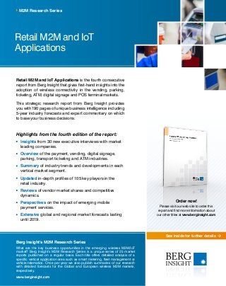 See inside for further details
Retail M2M and IoT
Applications
M2M Research Series
Berg Insight’s M2M Research Series
What are the key business opportunities in the emerging wireless M2M/IoT
market? Berg Insight’s M2M Research Series is a unique series of 25 market
reports published on a regular basis. Each title offers detailed analysis of a
specific vertical application area such as smart metering, fleet management or
vehicle telematics. Once per year we also publish summaries of our research
with detailed forecasts for the Global and European wireless M2M markets,
respectively.
www.berginsight.com
Retail M2M and IoT Applications is the fourth consecutive
report from Berg Insight that gives first-hand insights into the
adoption of wireless connectivity in the vending, parking,
ticketing, ATM, digital signage and POS terminal markets.
This strategic research report from Berg Insight provides
you with 190 pages of unique business intelligence including
5-year industry forecasts and expert commentary on which
to base your business decisions.
Highlights from the fourth edition of the report:
	Insights from 30 new executive interviews with market
leading companies.
	Overview of the payment, vending, digital signage,
parking, transport ticketing and ATM industries.
	Summary of industry trends and developments in each
vertical market segment.
	Updated in-depth profiles of 105 key players in the
retail industry.
	Reviews of vendor market shares and competitive
dynamics.
	Perspectives on the impact of emerging mobile
payment services.
	Extensive global and regional market forecasts lasting
until 2019.
Order now!
Please visit our web site to order this
report and find more information about
our other titles at www.berginsight.com
 