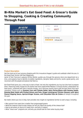 Download this document if link is not clickable


Bi-Rite Market's Eat Good Food: A Grocer's Guide
to Shopping, Cooking & Creating Community
Through Food
                                                              List Price :   $32.50

                                                                  Price :
                                                                             $18.77



                                                             Average Customer Rating

                                                                              4.9 out of 5




Product Description
Get the most out of your grocery shopping with this innovative shopper’s guide and cookbook rolled into one. In
Eat Good Food, former chef Sam Mogannam,
owner of San Francisco’s popular Bi-Rite Market, guides you through the grocery store one department at a
time, and explains how to identify incredible ingredients, decipher labels and terms, build a great pantry, and
reconnect with the people and places that feed us.

Eat Good Food gives you a new way to look at food, not only the ingredients you buy but also how to prepare
them. Featuring ninety recipes for the dishes that have made Bi-Rite Market’s in-house kitchen a destination for
food lovers, combined with Sam’s favorite recipes, you’ll discover exactly how to get the best flavor from each
ingredient. Dishes such as Summer Corn and Tomato Salad, Spicy String Beans with Sesame Seeds,
Roasted Beet Salad with Pickled Onions and Feta, Ginger-Lemongrass Chicken Skewers with Spicy
Peanut Dipping Sauce, Apricot-Ginger Scones, and Chocolate Pots de Crème will delight throughout
the year.

No matter where you live or shop, Sam provides new insight on ingredients familiar as well unique, including:

• Why spinach from open bins is better than prepackaged greens
• What the material used to wrap cheese can tell you about the quality of the cheese itself
• How to tell where an olive oil is really from—and why it matters
• What “never ever” programs are, and why you should look for them when buying meat
 