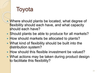 Toyota
 Where should plants be located, what degree of
flexibility should each have, and what capacity
should each have?
 Should plants be able to produce for all markets?
 How should markets be allocated to plants?
 What kind of flexibility should be built into the
distribution system?
 How should this flexible investment be valued?
 What actions may be taken during product design
to facilitate this flexibility?
23
 