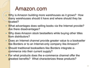 Amazon.com
 Why is Amazon building more warehouses as it grows? How
many warehouses should it have and where should they be
located?
 What advantages does selling books via the Internet provide?
Are there disadvantages?
 Why does Amazon stock bestsellers while buying other titles
from distributors?
 Does an Internet channel provide greater value to a bookseller
like Borders or to an Internet-only company like Amazon?
 Should traditional booksellers like Borders integrate e-
commerce into their current supply?
 For what products does the e-commerce channel offer the
greatest benefits? What characterizes these products?
24
 