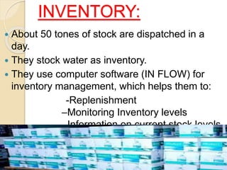 INVENTORY:
 About 50 tones of stock are dispatched in a
day.
 They stock water as inventory.
 They use computer software (IN FLOW) for
inventory management, which helps them to:
-Replenishment
–Monitoring Inventory levels
–Information on current stock levels
 