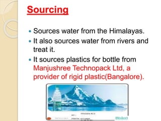 Sourcing
 Sources water from the Himalayas.
 It also sources water from rivers and
treat it.
 It sources plastics for bottle from
Manjushree Technopack Ltd, a
provider of rigid plastic(Bangalore).
 