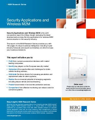 See inside for further details
Security Applications and Wireless M2M is the sixth
consecutive report from Berg Insight analysing the latest
developments among the key applications for wireless M2M
communication in the security industry.
This report in the M2M Research Series provides you with
150 pages of unique business intelligence including 5-year
industry forecasts and expert commentary on which to base
your business decisions.
This report will allow you to:
	 Profit from numerous executive interviews with market
leading companies.
	 Identify key players on the European security market.
	Understand the opportunities and challenges for stolen
vehicle tracking services.
	Anticipate the future drivers for increasing penetration and
replacement sales for alarm systems.
	Realize the commercial potential of emerging segments
including leisure vehicle and boat tracking.
	Predict future trends in lone worker protection services.
	Comprehend how offender monitoring can reduce costs for
corrective systems.
M2M Research Series
Berg Insight’s M2M Research Series
What are the key business opportunities in the emerging wireless M2M market?
Berg Insight’s M2M Research Series is a unique series of market reports
published on a quarterly basis. Each title offers detailed analysis of a specific
vertical application area such as smart metering, fleet management or vehicle
telematics. Once per year we also publish summaries of our research with detailed
forecasts for the Global and European wireless M2M markets, respectively.
www.berginsight.com
Security Applications and
Wireless M2M
Order now!
Please visit our web site to order this
report and find more information about
our other titles at www.berginsight.com
 