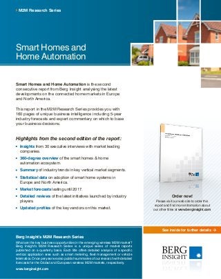 See inside for further details
Smart Homes and
Home Automation
Smart Homes and Home Automation is the second
consecutive report from Berg Insight analysing the latest
developments on the connected home markets in Europe
and North America.
This report in the M2M Research Series provides you with
160 pages of unique business intelligence including 5-year
industry forecasts and expert commentary on which to base
your business decisions.
Highlights from the second edition of the report:
	Insights from 30 executive interviews with market leading
companies.
	360-degree overview of the smart homes & home
automation ecosystem.
	Summary of industry trends in key vertical market segments.
	Statistical data on adoption of smart home systems in
Europe and North America.
	Market forecasts lasting until 2017.
	Detailed reviews of the latest initiatives launched by industry
players.
	Updated profiles of the key vendors on this market.
M2M Research Series
Berg Insight’s M2M Research Series
What are the key business opportunities in the emerging wireless M2M market?
Berg Insight’s M2M Research Series is a unique series of market reports
published on a quarterly basis. Each title offers detailed analysis of a specific
vertical application area such as smart metering, fleet management or vehicle
telematics. Once per year we also publish summaries of our research with detailed
forecasts for the Global and European wireless M2M markets, respectively.
www.berginsight.com
Order now!
Please visit our web site to order this
report and find more information about
our other titles at www.berginsight.com
 