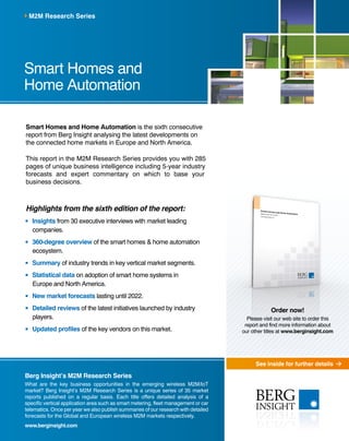 See inside for further details
Berg Insight’s M2M Research Series
What are the key business opportunities in the emerging wireless M2M/IoT
market? Berg Insight’s M2M Research Series is a unique series of 35 market
reports published on a regular basis. Each title offers detailed analysis of a
specific vertical application area such as smart metering, fleet management or car
telematics. Once per year we also publish summaries of our research with detailed
forecasts for the Global and European wireless M2M markets respectively.
www.berginsight.com
Smart Homes and Home Automation is the sixth consecutive
report from Berg Insight analysing the latest developments on
the connected home markets in Europe and North America.
This report in the M2M Research Series provides you with 285
pages of unique business intelligence including 5-year industry
forecasts and expert commentary on which to base your
business decisions.
Highlights from the sixth edition of the report:
	Insights from 30 executive interviews with market leading
companies.
	360-degree overview of the smart homes & home automation
ecosystem.
	Summary of industry trends in key vertical market segments.
	Statistical data on adoption of smart home systems in
Europe and North America.
	New market forecasts lasting until 2022.
	Detailed reviews of the latest initiatives launched by industry
players.
	Updated profiles of the key vendors on this market.
Smart Homes and
Home Automation
M2M Research Series
Order now!
Please visit our web site to order this
report and find more information about
our other titles at www.berginsight.com
 