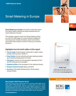 See inside for further details
Smart Metering in Europe is the tenth consecutive report
from Berg Insight analysing the latest developments for
smart metering in Europe.
This strategic research report from Berg Insight provides
you with over 260 pages of unique business intelligence,
including 5-year industry forecasts, expert commentary
and real-life case studies on which to base your business
decisions.
Highlights from the tenth edition of this report:
	Full coverage of the European market with in-depth market
profiles of all countries in EU28+2.
	 Case Studies of smart electricity and gas metering projects
by the leading energy groups in Europe.
	360-degree overview of next generation standards for PLC
and RF smart grid communication.
	 Updated profiles of the key players in the metering industry.
	Revised market forecasts lasting until 2019.
	Summary of the latest developments in the European
energy industry.
M2M Research Series
Berg Insight’s M2M Research Series
What are the key business opportunities in the emerging wireless M2M market?
Berg Insight’s M2M Research Series is a unique series of market reports
published on a quarterly basis. Each title offers detailed analysis of a specific
vertical application area such as smart metering, fleet management or vehicle
telematics. Once per year we also publish summaries of our research with detailed
forecasts for the Global and European wireless M2M markets, respectively.
www.berginsight.com
Smart Metering in Europe
Order now!
Please visit our web site to order this
report and find more information about
our other titles at www.berginsight.com
 