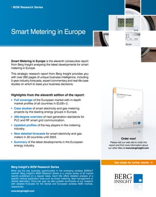 See inside for further details 
M2M Research Series 
Smart Metering in Europe 
Smart Metering in Europe is the eleventh consecutive report 
from Berg Insight analysing the latest developments for smart 
metering in Europe. 
This strategic research report from Berg Insight provides you 
with over 280 pages of unique business intelligence, including 
5-year industry forecasts, expert commentary and real-life case 
studies on which to base your business decisions. 
Highlights from the eleventh edition of the report: 
Full coverage of the European market with in-depth 
market profiles of all countries in EU28+2. 
Case studies of smart electricity and gas metering 
projects by the leading energy groups in Europe. 
360-degree overview of next generation standards for 
PLC and RF smart grid communication. 
Updated profiles of the key players in the metering 
industry. 
New detailed forecasts for smart electricity and gas 
meters in 30 countries until 2023. 
Summary of the latest developments in the European 
energy industry. 
Berg Insight’s M2M Research Series 
What are the key business opportunities in the emerging wireless M2M/IoT 
market? Berg Insight’s M2M Research Series is a unique series of 20 market 
reports published on a regular basis. Each title offers detailed analysis of a 
specific vertical application area such as smart metering, fleet management or 
vehicle telematics. Once per year we also publish summaries of our research 
with detailed forecasts for the Global and European wireless M2M markets, 
respectively. 
www.berginsight.com 
Order now! 
Please visit our web site to order this 
report and find more information about 
our other titles at www.berginsight.com 
 