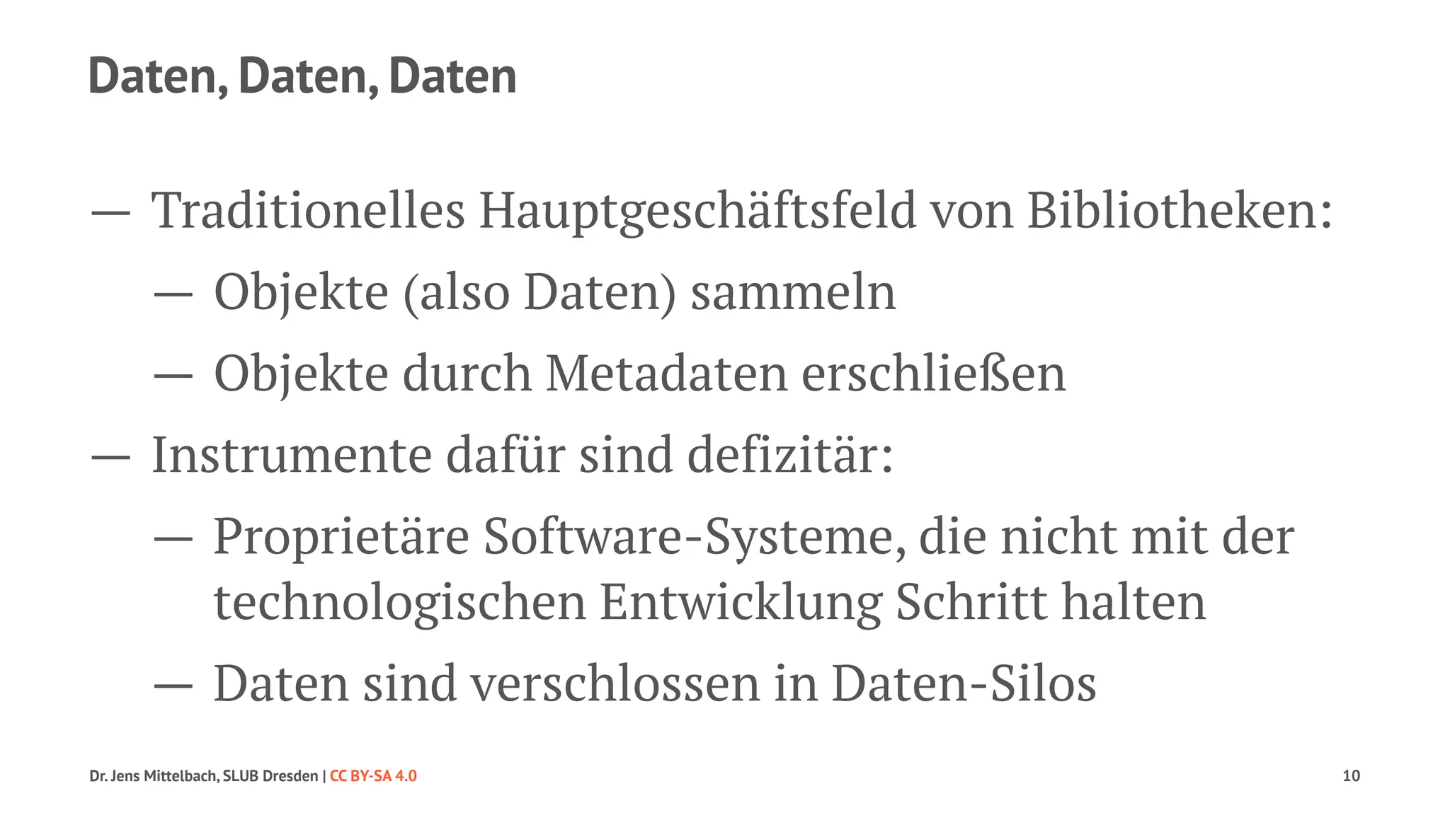 Daten, Daten, Daten 
— Traditionelles Hauptgeschäftsfeld von Bibliotheken: 
— Objekte (also Daten) sammeln 
— Objekte durch Metadaten erschließen 
— Instrumente dafür sind defizitär: 
— Proprietäre Software-Systeme, die nicht mit der 
technologischen Entwicklung Schritt halten 
— Daten sind verschlossen in Daten-Silos 
Dr. Jens Mittelbach, SLUB Dresden | CC BY-SA 4.0 10 
 