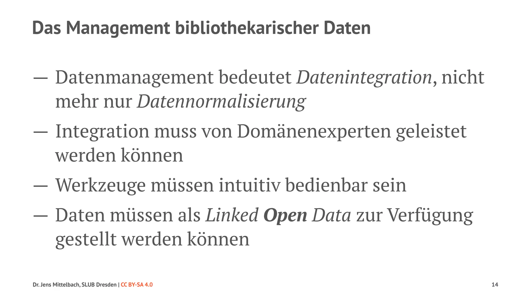 Das Management bibliothekarischer Daten 
— Datenmanagement bedeutet Datenintegration, nicht 
mehr nur Datennormalisierung 
— Integration muss von Domänenexperten geleistet 
werden können 
— Werkzeuge müssen intuitiv bedienbar sein 
— Daten müssen als Linked Open Data zur Verfügung 
gestellt werden können 
Dr. Jens Mittelbach, SLUB Dresden | CC BY-SA 4.0 14 
 