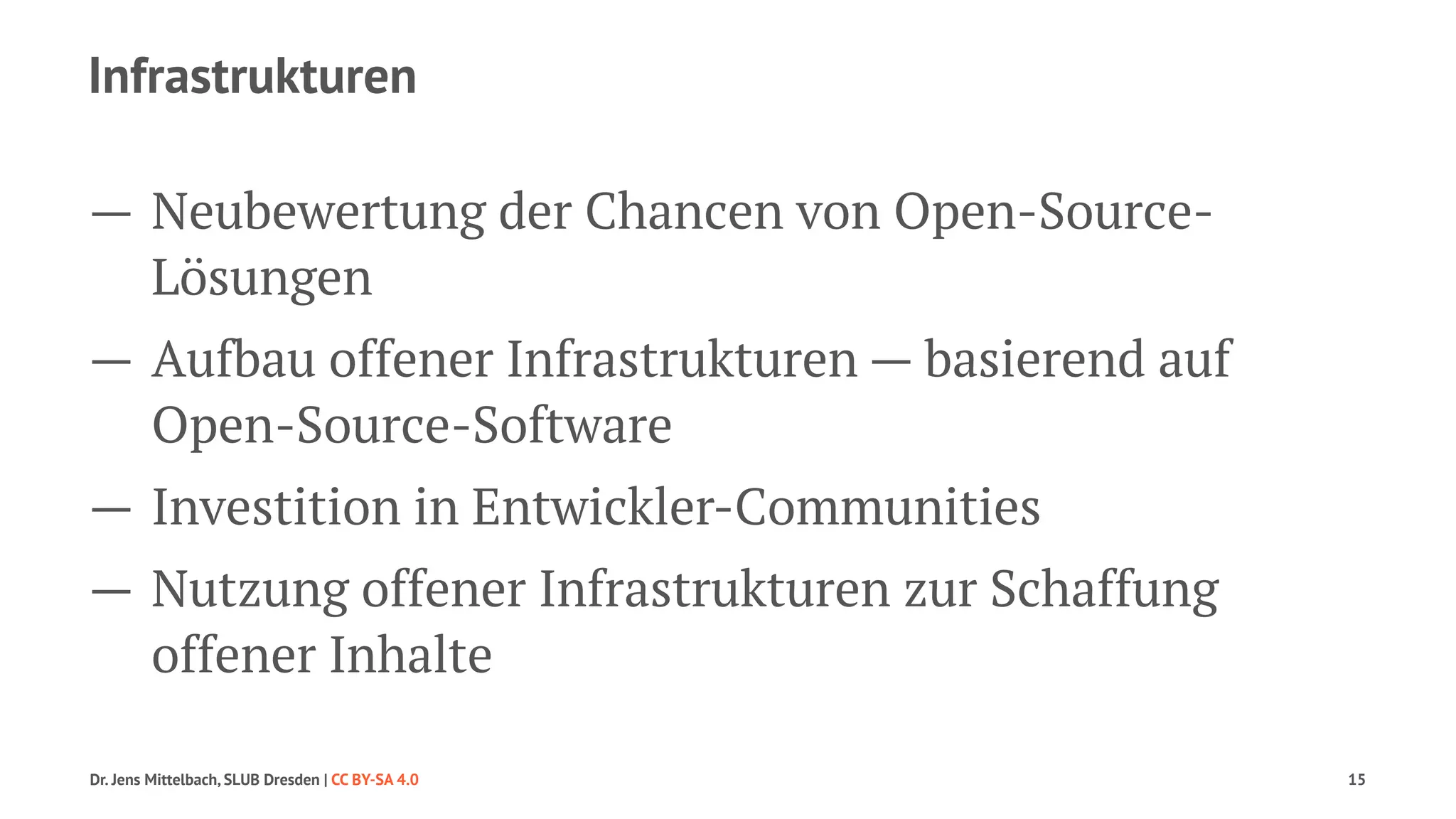 Infrastrukturen 
— Neubewertung der Chancen von Open-Source- 
Lösungen 
— Aufbau offener Infrastrukturen — basierend auf 
Open-Source-Software 
— Investition in Entwickler-Communities 
— Nutzung offener Infrastrukturen zur Schaffung 
offener Inhalte 
Dr. Jens Mittelbach, SLUB Dresden | CC BY-SA 4.0 15 
 