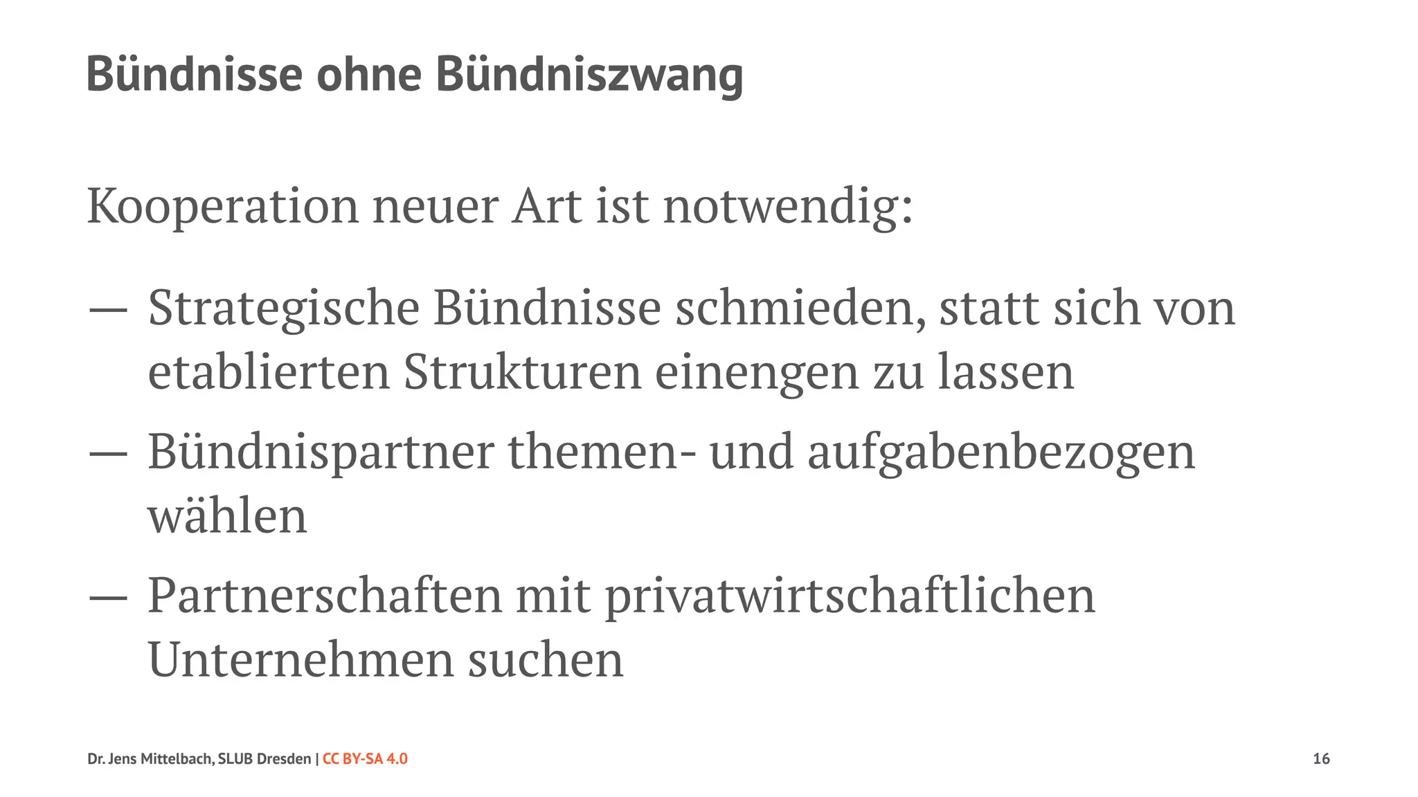 Bündnisse ohne Bündniszwang 
Kooperation neuer Art ist notwendig: 
— Strategische Bündnisse schmieden, statt sich von 
etablierten Strukturen einengen zu lassen 
— Bündnispartner themen- und aufgabenbezogen 
wählen 
— Partnerschaften mit privatwirtschaftlichen 
Unternehmen suchen 
Dr. Jens Mittelbach, SLUB Dresden | CC BY-SA 4.0 16 
 