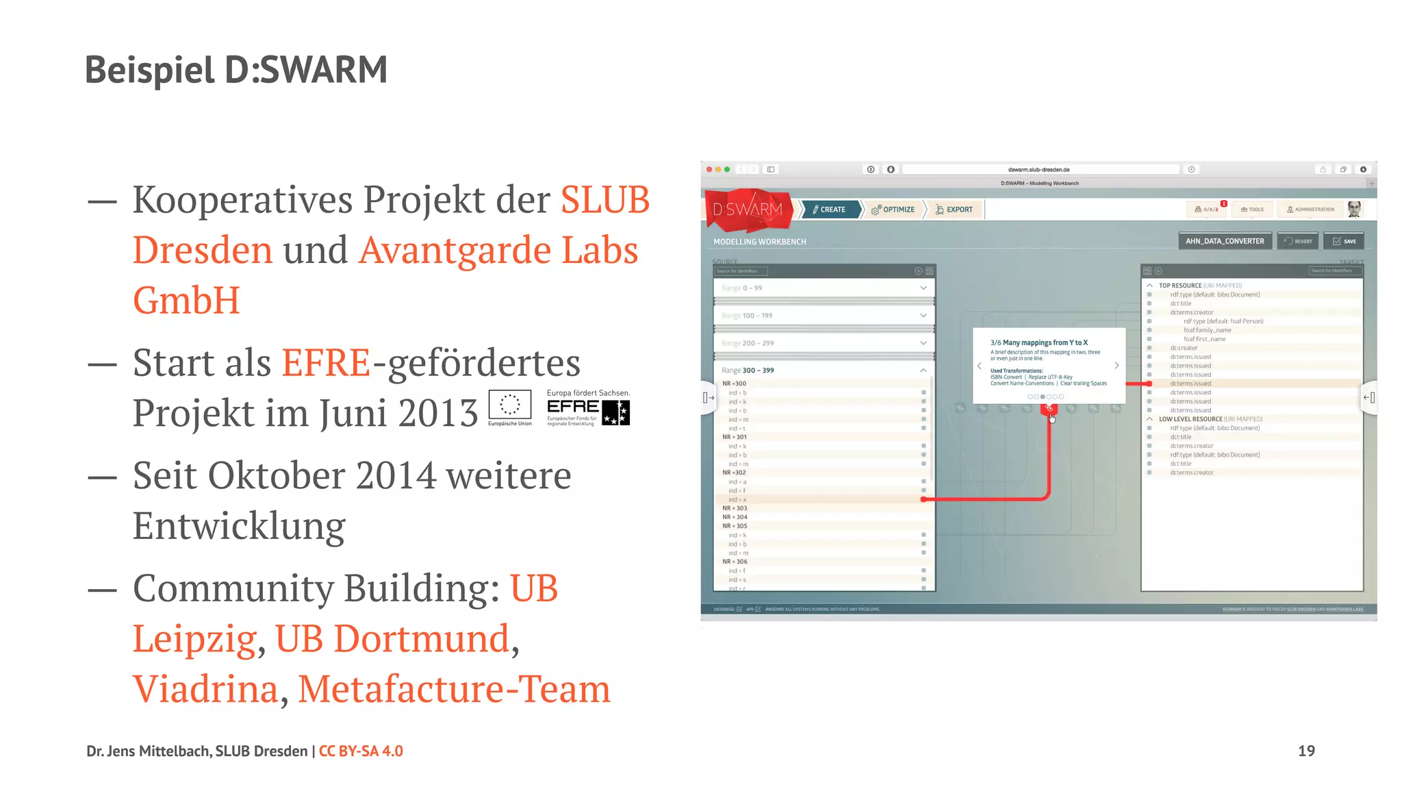 Beispiel D:SWARM 
— Kooperatives Projekt der SLUB 
Dresden und Avantgarde Labs 
GmbH 
— Start als EFRE-gefördertes 
Projekt im Juni 2013 
— Seit Oktober 2014 weitere 
Entwicklung 
— Community Building: UB 
Leipzig, UB Dortmund, 
Viadrina, Metafacture-Team 
Dr. Jens Mittelbach, SLUB Dresden | CC BY-SA 4.0 19 
 