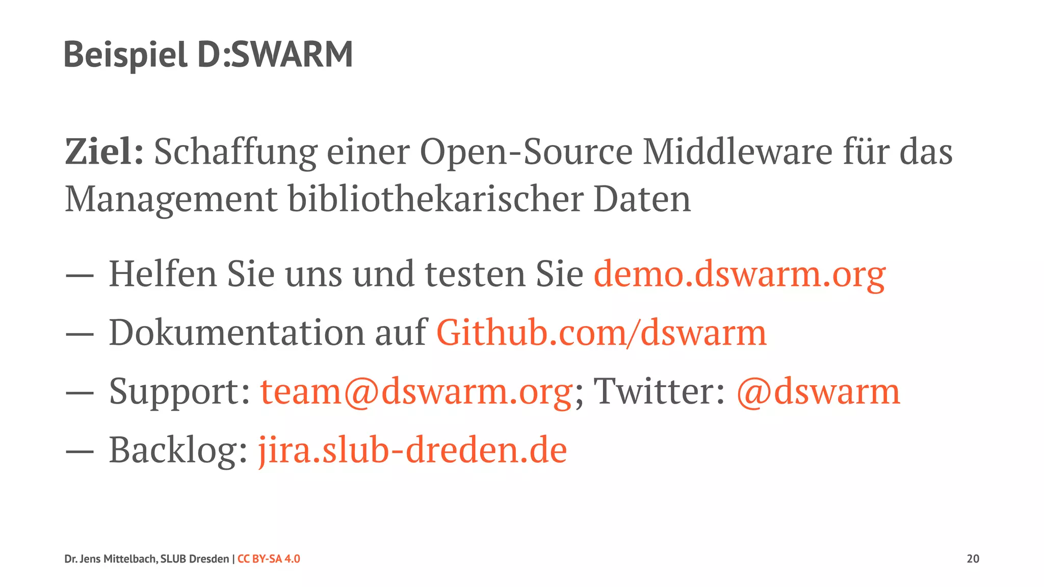 Beispiel D:SWARM 
Ziel: Schaffung einer Open-Source Middleware für das 
Management bibliothekarischer Daten 
— Helfen Sie uns und testen Sie demo.dswarm.org 
— Dokumentation auf Github.com/dswarm 
— Support: team@dswarm.org; Twitter: @dswarm 
— Backlog: jira.slub-dreden.de 
Dr. Jens Mittelbach, SLUB Dresden | CC BY-SA 4.0 20 
 